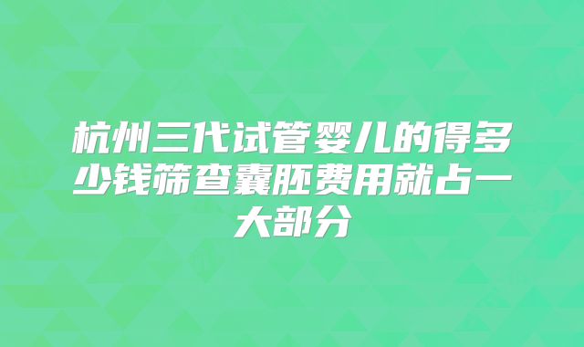 杭州三代试管婴儿的得多少钱筛查囊胚费用就占一大部分