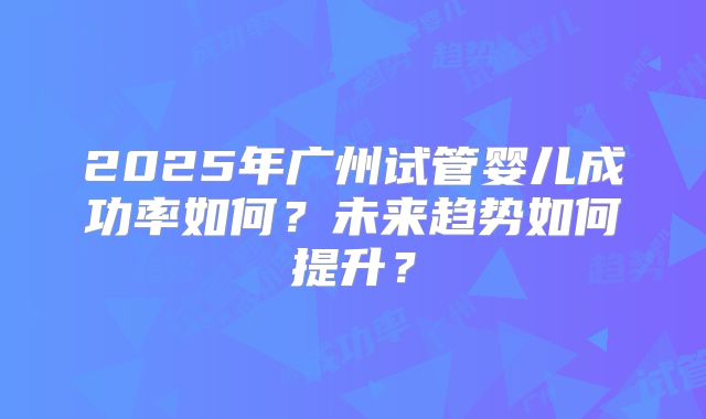 2025年广州试管婴儿成功率如何?未来趋势如何提升?