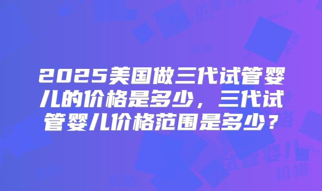 2025美国做三代试管婴儿的价格是多少,三代试管婴儿价格范围是多少?