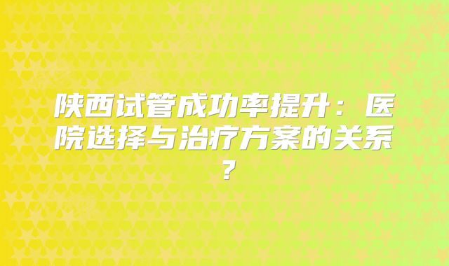 陕西试管成功率提升：医院选择与治疗方案的关系？