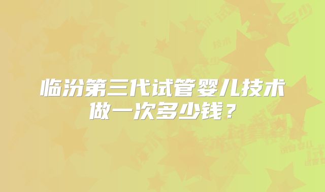临汾第三代试管婴儿技术做一次多少钱？