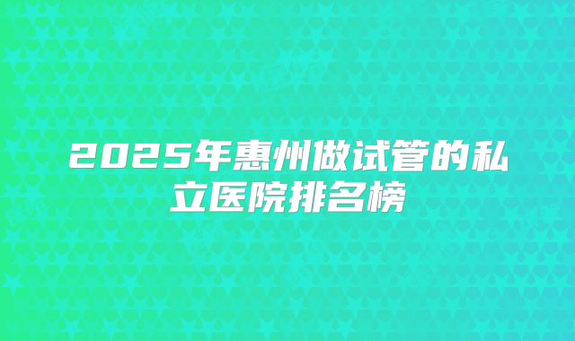 2025年惠州做试管的私立医院排名榜