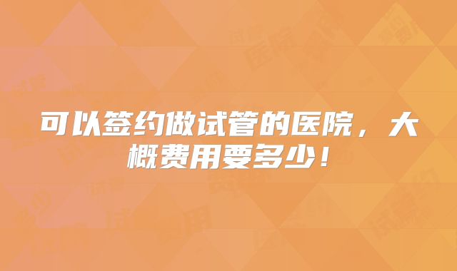 可以签约做试管的医院,大概费用要多少!