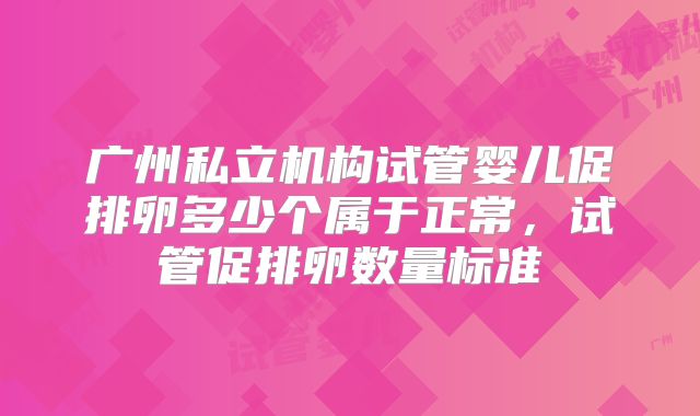 广州私立机构试管婴儿促排卵多少个属于正常，试管促排卵数量标准