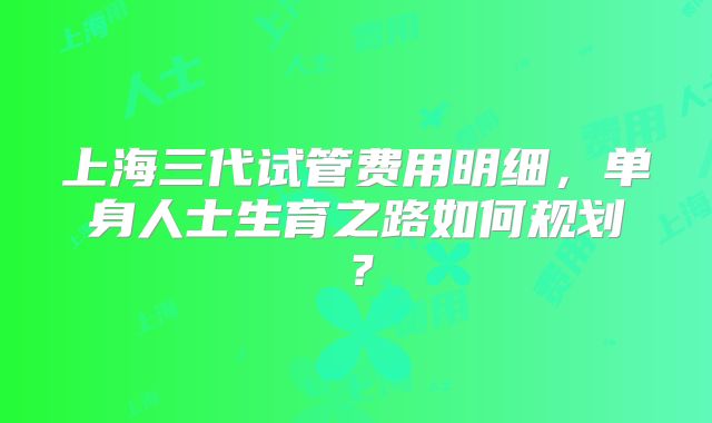 上海三代试管费用明细，单身人士生育之路如何规划？