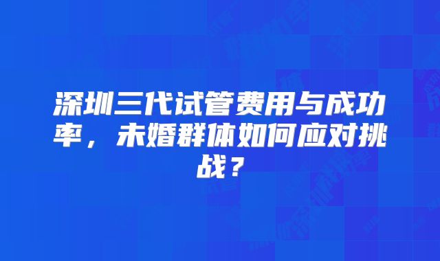 深圳三代试管费用与成功率，未婚群体如何应对挑战？