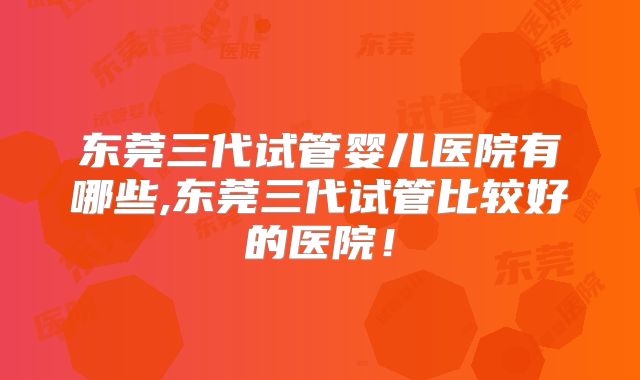 东莞三代试管婴儿医院有哪些,东莞三代试管比较好的医院！