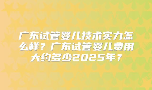 广东试管婴儿技术实力怎么样？广东试管婴儿费用大约多少2025年？