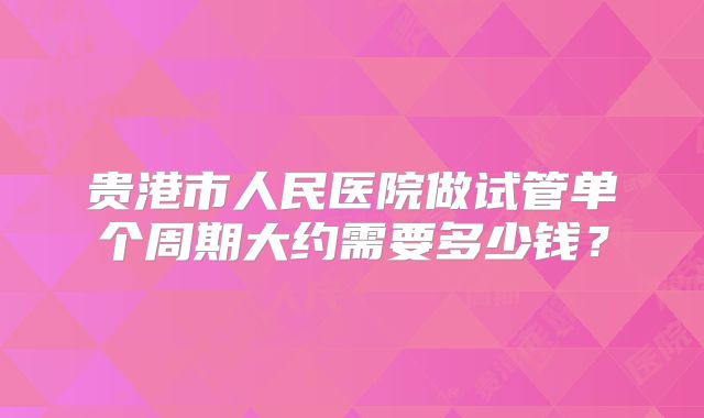 贵港市人民医院做试管单个周期大约需要多少钱？