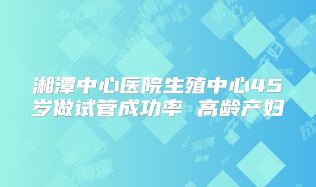 湘潭中心医院生殖中心45岁做试管成功率 高龄产妇