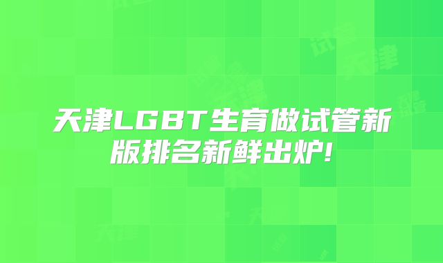 天津LGBT生育做试管新版排名新鲜出炉!
