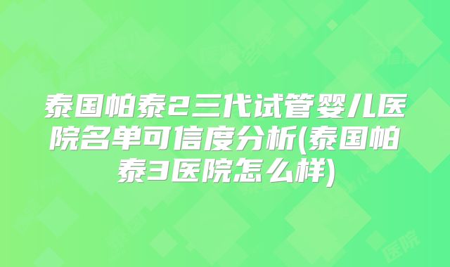 泰国帕泰2三代试管婴儿医院名单可信度分析(泰国帕泰3医院怎么样)