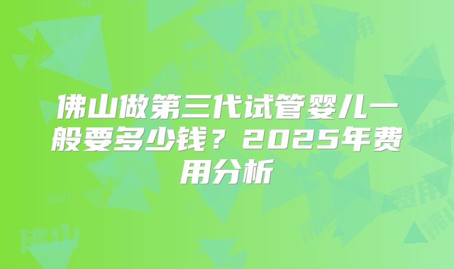 佛山做第三代试管婴儿一般要多少钱？2025年费用分析