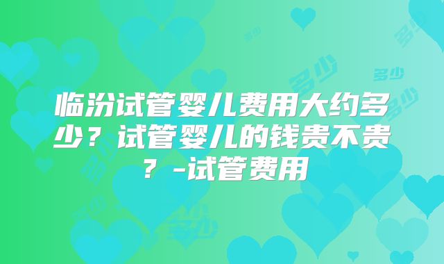 临汾试管婴儿费用大约多少？试管婴儿的钱贵不贵？-试管费用