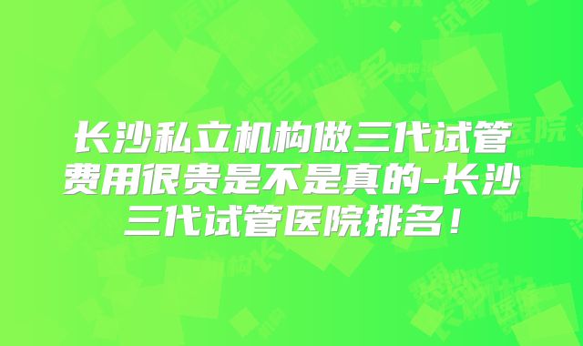 长沙私立机构做三代试管费用很贵是不是真的-长沙三代试管医院排名!