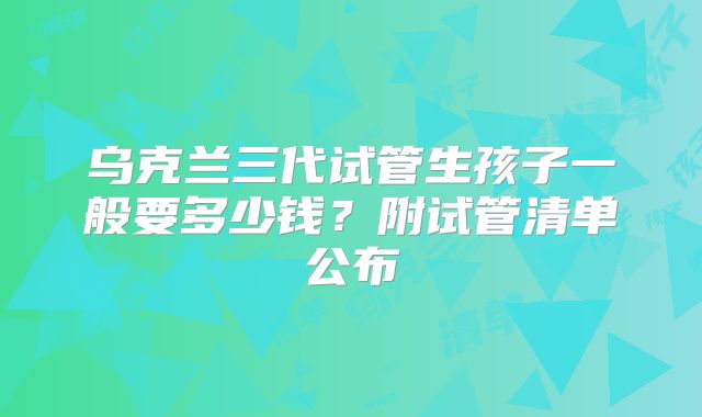 乌克兰三代试管生孩子一般要多少钱？附试管清单公布