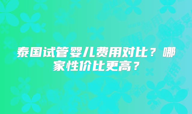泰国试管婴儿费用对比？哪家性价比更高？