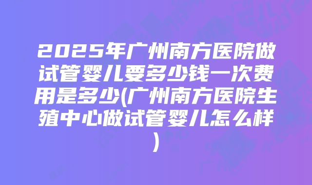 2025年广州南方医院做试管婴儿要多少钱一次费用是多少(广州南方医院生殖中心做试管婴儿怎么样)