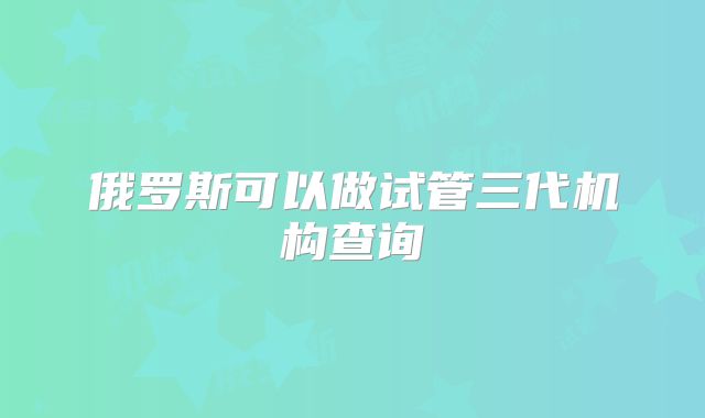 俄罗斯可以做试管三代机构查询