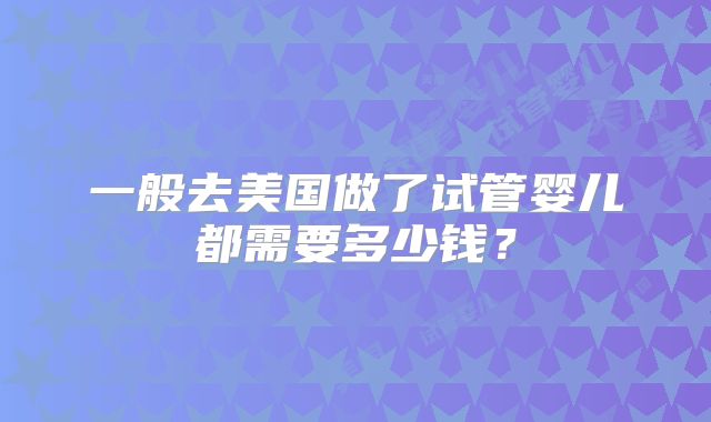 一般去美国做了试管婴儿都需要多少钱？