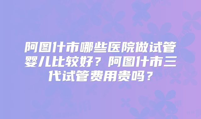 阿图什市哪些医院做试管婴儿比较好？阿图什市三代试管费用贵吗？