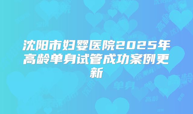 沈阳市妇婴医院2025年高龄单身试管成功案例更新