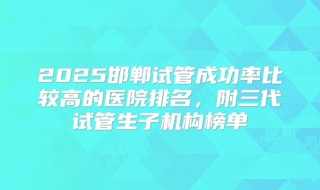 2025邯郸试管成功率比较高的医院排名，附三代试管生子机构榜单
