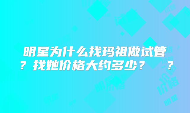 明星为什么找玛祖做试管？找她价格大约多少？  ？