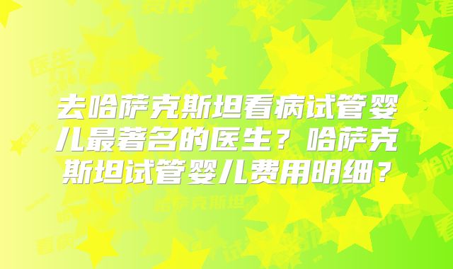去哈萨克斯坦看病试管婴儿最著名的医生?哈萨克斯坦试管婴儿费用明细?