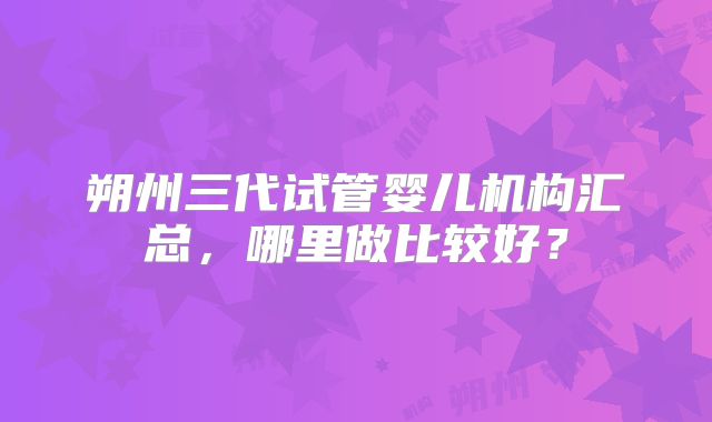 朔州三代试管婴儿机构汇总，哪里做比较好？