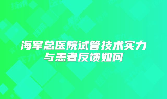 海军总医院试管技术实力与患者反馈如何