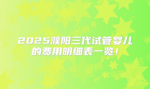 2025濮阳三代试管婴儿的费用明细表一览！