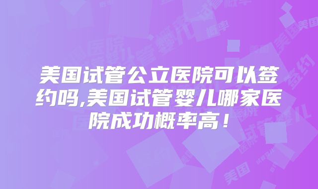 美国试管公立医院可以签约吗,美国试管婴儿哪家医院成功概率高！