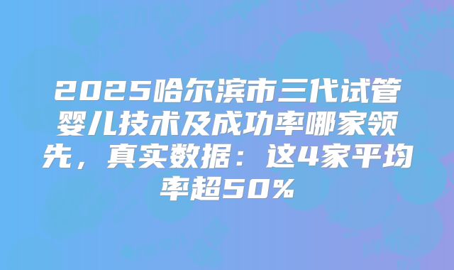 2025哈尔滨市三代试管婴儿技术及成功率哪家领先，真实数据：这4家平均率超50%