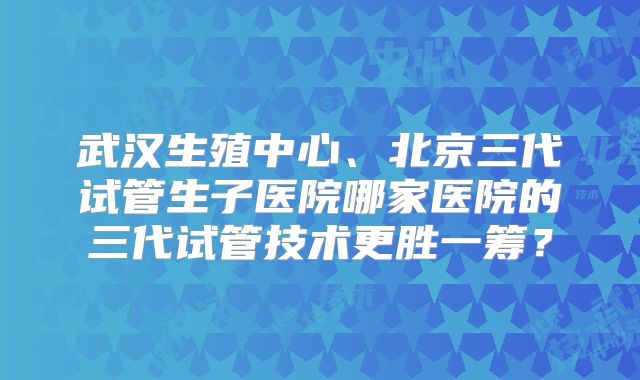 武汉生殖中心、北京三代试管生子医院哪家医院的三代试管技术更胜一筹？