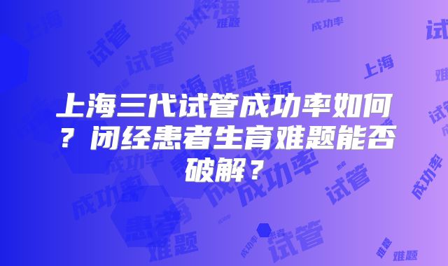 上海三代试管成功率如何？闭经患者生育难题能否破解？