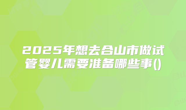 2025年想去合山市做试管婴儿需要准备哪些事()