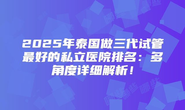 2025年泰国做三代试管最好的私立医院排名:多角度详细解析!