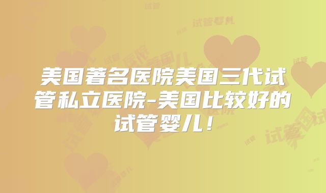 美国著名医院美国三代试管私立医院-美国比较好的试管婴儿！