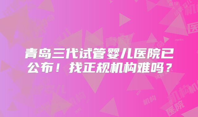 青岛三代试管婴儿医院已公布！找正规机构难吗？