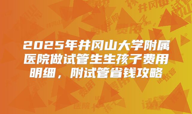2025年井冈山大学附属医院做试管生生孩子费用明细，附试管省钱攻略
