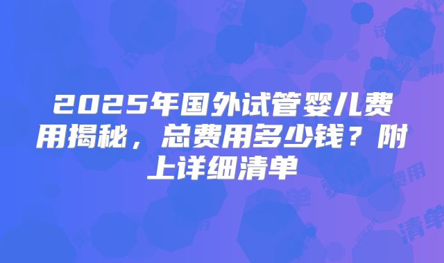 2025年国外试管婴儿费用揭秘，总费用多少钱？附上详细清单