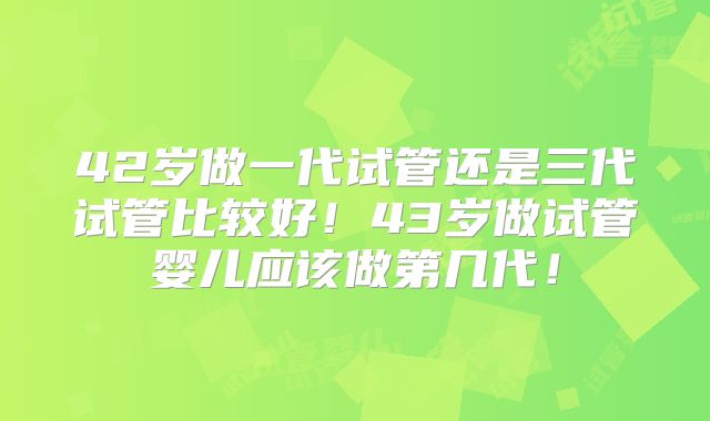 42岁做一代试管还是三代试管比较好！43岁做试管婴儿应该做第几代！