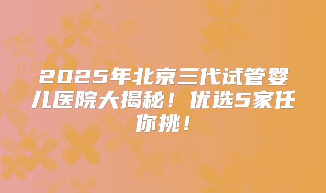 2025年北京三代试管婴儿医院大揭秘！优选5家任你挑！