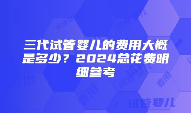 三代试管婴儿的费用大概是多少?2024总花费明细参考