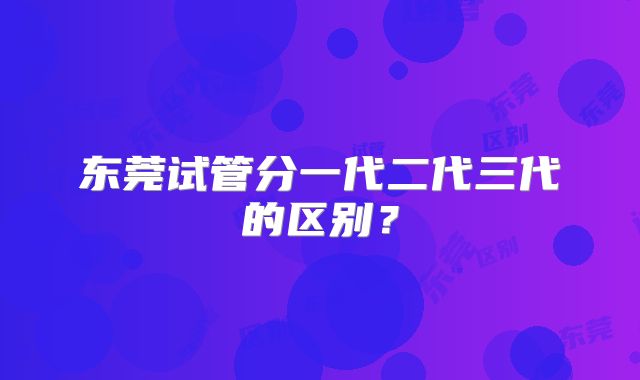 东莞试管分一代二代三代的区别？