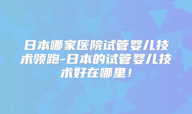 日本哪家医院试管婴儿技术领跑-日本的试管婴儿技术好在哪里！