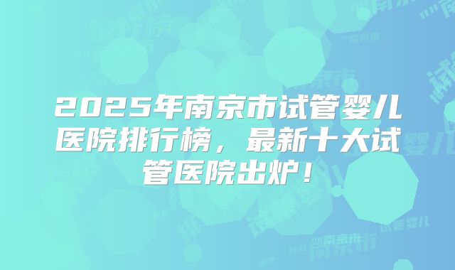 2025年南京市试管婴儿医院排行榜，最新十大试管医院出炉！
