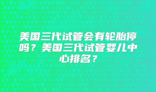 美国三代试管会有轮胎停吗？美国三代试管婴儿中心排名？