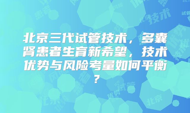 北京三代试管技术，多囊肾患者生育新希望，技术优势与风险考量如何平衡？
